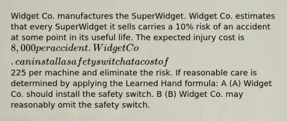 Widget Co. manufactures the SuperWidget. Widget Co. estimates that every SuperWidget it sells carries a 10% risk of an accident at some point in its useful life. The expected injury cost is 8,000 per accident. Widget Co. can install a safety switch at a cost of225 per machine and eliminate the risk. If reasonable care is determined by applying the Learned Hand formula: A (A) Widget Co. should install the safety switch. B (B) Widget Co. may reasonably omit the safety switch.