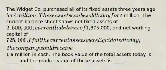 The Widget Co. purchased all of its fixed assets three years ago for 4 million. These assets can be sold today for2 million. The current balance sheet shows net fixed assets of 2,500,000, current liabilities of1,375,000, and net working capital of 725,000. If all the current assets were liquidated today, the company would receive1.9 million in cash. The book value of the total assets today is _____ and the market value of those assets is _____.