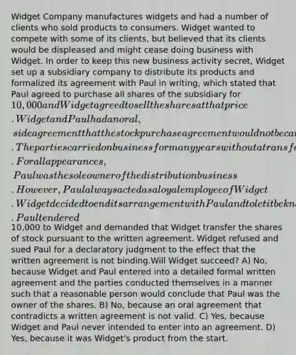 Widget Company manufactures widgets and had a number of clients who sold products to consumers. Widget wanted to compete with some of its clients, but believed that its clients would be displeased and might cease doing business with Widget. In order to keep this new business activity secret, Widget set up a subsidiary company to distribute its products and formalized its agreement with Paul in writing, which stated that Paul agreed to purchase all shares of the subsidiary for 10,000 and Widget agreed to sell the shares at that price. Widget and Paul had an oral, side agreement that the stock purchase agreement would not be carried out. The parties carried on business for many years without a transfer of the shares or payment of the money. For all appearances, Paul was the sole owner of the distribution business. However, Paul always acted as a loyal employee of Widget. Widget decided to end its arrangement with Paul and to let it be known to the trade that it was operating the distribution business.Paul tendered10,000 to Widget and demanded that Widget transfer the shares of stock pursuant to the written agreement. Widget refused and sued Paul for a declaratory judgment to the effect that the written agreement is not binding.Will Widget succeed? A) No, because Widget and Paul entered into a detailed formal written agreement and the parties conducted themselves in a manner such that a reasonable person would conclude that Paul was the owner of the shares. B) No, because an oral agreement that contradicts a written agreement is not valid. C) Yes, because Widget and Paul never intended to enter into an agreement. D) Yes, because it was Widget's product from the start.