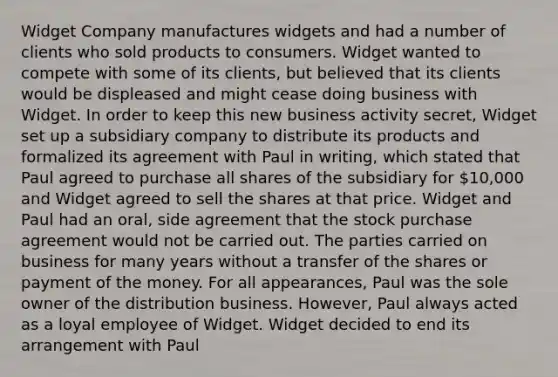 Widget Company manufactures widgets and had a number of clients who sold products to consumers. Widget wanted to compete with some of its clients, but believed that its clients would be displeased and might cease doing business with Widget. In order to keep this new business activity secret, Widget set up a subsidiary company to distribute its products and formalized its agreement with Paul in writing, which stated that Paul agreed to purchase all shares of the subsidiary for 10,000 and Widget agreed to sell the shares at that price. Widget and Paul had an oral, side agreement that the stock purchase agreement would not be carried out. The parties carried on business for many years without a transfer of the shares or payment of the money. For all appearances, Paul was the sole owner of the distribution business. However, Paul always acted as a loyal employee of Widget. Widget decided to end its arrangement with Paul