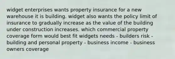 widget enterprises wants property insurance for a new warehouse it is building. widget also wants the policy limit of insurance to gradually increase as the value of the building under construction increases. which commercial property coverage form would best fit widgets needs - builders risk - building and personal property - business income - business owners coverage