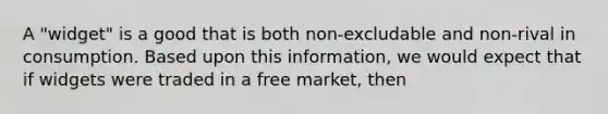 A "widget" is a good that is both non-excludable and non-rival in consumption. Based upon this information, we would expect that if widgets were traded in a free market, then