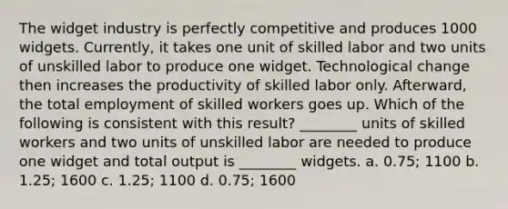 The widget industry is perfectly competitive and produces 1000 widgets. Currently, it takes one unit of skilled labor and two units of unskilled labor to produce one widget. Technological change then increases the productivity of skilled labor only. Afterward, the total employment of skilled workers goes up. Which of the following is consistent with this result? ________ units of skilled workers and two units of unskilled labor are needed to produce one widget and total output is ________ widgets. a. 0.75; 1100 b. 1.25; 1600 c. 1.25; 1100 d. 0.75; 1600