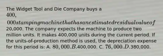 The Widget Tool and Die Company buys a 400,000 stamping machine that has an estimated residual value of20,000. The company expects the machine to produce two million units. It makes 400,000 units during the current period. If the units-of-production method is used, the depreciation expense for this period is: A. 80,000. B.400,000. C. 76,000. D.380,000.