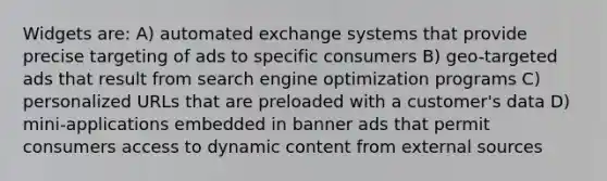 Widgets are: A) automated exchange systems that provide precise targeting of ads to specific consumers B) geo-targeted ads that result from search engine optimization programs C) personalized URLs that are preloaded with a customer's data D) mini-applications embedded in banner ads that permit consumers access to dynamic content from external sources