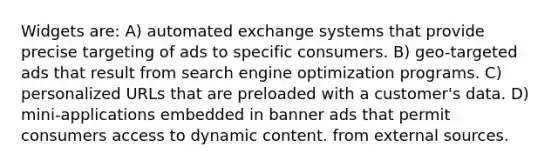 Widgets are: A) automated exchange systems that provide precise targeting of ads to specific consumers. B) geo-targeted ads that result from search engine optimization programs. C) personalized URLs that are preloaded with a customer's data. D) mini-applications embedded in banner ads that permit consumers access to dynamic content. from external sources.