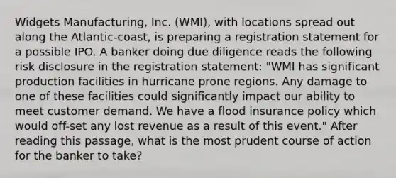 Widgets Manufacturing, Inc. (WMI), with locations spread out along the Atlantic-coast, is preparing a registration statement for a possible IPO. A banker doing due diligence reads the following risk disclosure in the registration statement: "WMI has significant production facilities in hurricane prone regions. Any damage to one of these facilities could significantly impact our ability to meet customer demand. We have a flood insurance policy which would off-set any lost revenue as a result of this event." After reading this passage, what is the most prudent course of action for the banker to take?