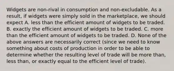 Widgets are non-rival in consumption and non-excludable. As a result, if widgets were simply sold in the marketplace, we should expect A. less than the efficient amount of widgets to be traded. B. exactly the efficient amount of widgets to be traded. C. more than the efficient amount of widgets to be traded. D. None of the above answers are necessarily correct (since we need to know something about costs of production in order to be able to determine whether the resulting level of trade will be more than, less than, or exactly equal to the efficient level of trade).