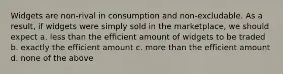 Widgets are non-rival in consumption and non-excludable. As a result, if widgets were simply sold in the marketplace, we should expect a. less than the efficient amount of widgets to be traded b. exactly the efficient amount c. more than the efficient amount d. none of the above