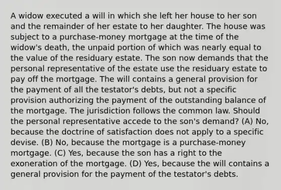 A widow executed a will in which she left her house to her son and the remainder of her estate to her daughter. The house was subject to a purchase-money mortgage at the time of the widow's death, the unpaid portion of which was nearly equal to the value of the residuary estate. The son now demands that the personal representative of the estate use the residuary estate to pay off the mortgage. The will contains a general provision for the payment of all the testator's debts, but not a specific provision authorizing the payment of the outstanding balance of the mortgage. The jurisdiction follows the common law. Should the personal representative accede to the son's demand? (A) No, because the doctrine of satisfaction does not apply to a specific devise. (B) No, because the mortgage is a purchase-money mortgage. (C) Yes, because the son has a right to the exoneration of the mortgage. (D) Yes, because the will contains a general provision for the payment of the testator's debts.