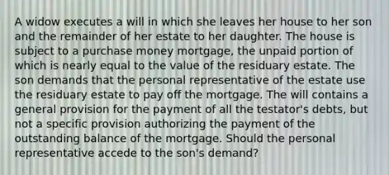 A widow executes a will in which she leaves her house to her son and the remainder of her estate to her daughter. The house is subject to a purchase money mortgage, the unpaid portion of which is nearly equal to the value of the residuary estate. The son demands that the personal representative of the estate use the residuary estate to pay off the mortgage. The will contains a general provision for the payment of all the testator's debts, but not a specific provision authorizing the payment of the outstanding balance of the mortgage. Should the personal representative accede to the son's demand?