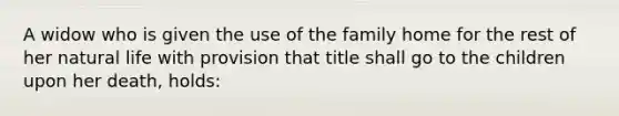 A widow who is given the use of the family home for the rest of her natural life with provision that title shall go to the children upon her death, holds: