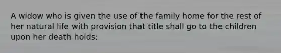 A widow who is given the use of the family home for the rest of her natural life with provision that title shall go to the children upon her death holds: