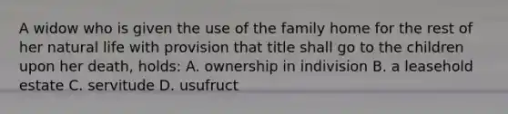 A widow who is given the use of the family home for the rest of her natural life with provision that title shall go to the children upon her death, holds: A. ownership in indivision B. a leasehold estate C. servitude D. usufruct