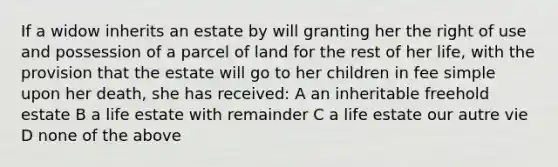 If a widow inherits an estate by will granting her the right of use and possession of a parcel of land for the rest of her life, with the provision that the estate will go to her children in fee simple upon her death, she has received: A an inheritable freehold estate B a life estate with remainder C a life estate our autre vie D none of the above