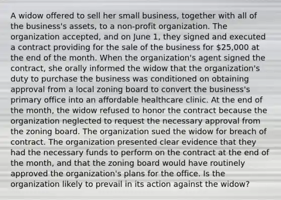 A widow offered to sell her small business, together with all of the business's assets, to a non-profit organization. The organization accepted, and on June 1, they signed and executed a contract providing for the sale of the business for 25,000 at the end of the month. When the organization's agent signed the contract, she orally informed the widow that the organization's duty to purchase the business was conditioned on obtaining approval from a local zoning board to convert the business's primary office into an affordable healthcare clinic. At the end of the month, the widow refused to honor the contract because the organization neglected to request the necessary approval from the zoning board. The organization sued the widow for breach of contract. The organization presented clear evidence that they had the necessary funds to perform on the contract at the end of the month, and that the zoning board would have routinely approved the organization's plans for the office. Is the organization likely to prevail in its action against the widow?