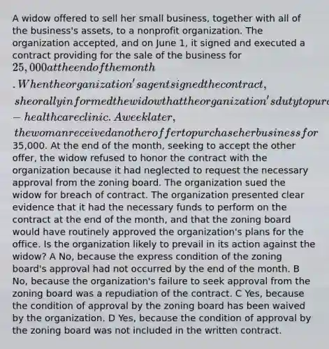 A widow offered to sell her small business, together with all of the business's assets, to a nonprofit organization. The organization accepted, and on June 1, it signed and executed a contract providing for the sale of the business for 25,000 at the end of the month. When the organization's agent signed the contract, she orally informed the widow that the organization's duty to purchase the business was conditioned on obtaining approval from a local zoning board to convert the business's primary office into an affordable-healthcare clinic. A week later, the woman received another offer to purchase her business for35,000. At the end of the month, seeking to accept the other offer, the widow refused to honor the contract with the organization because it had neglected to request the necessary approval from the zoning board. The organization sued the widow for breach of contract. The organization presented clear evidence that it had the necessary funds to perform on the contract at the end of the month, and that the zoning board would have routinely approved the organization's plans for the office. Is the organization likely to prevail in its action against the widow? A No, because the express condition of the zoning board's approval had not occurred by the end of the month. B No, because the organization's failure to seek approval from the zoning board was a repudiation of the contract. C Yes, because the condition of approval by the zoning board has been waived by the organization. D Yes, because the condition of approval by the zoning board was not included in the written contract.