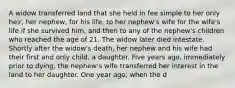 A widow transferred land that she held in fee simple to her only heir, her nephew, for his life, to her nephew's wife for the wife's life if she survived him, and then to any of the nephew's children who reached the age of 21. The widow later died intestate. Shortly after the widow's death, her nephew and his wife had their first and only child, a daughter. Five years ago, immediately prior to dying, the nephew's wife transferred her interest in the land to her daughter. One year ago, when the d