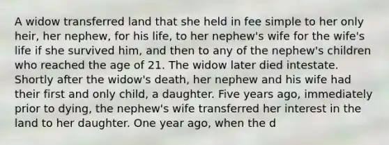 A widow transferred land that she held in fee simple to her only heir, her nephew, for his life, to her nephew's wife for the wife's life if she survived him, and then to any of the nephew's children who reached the age of 21. The widow later died intestate. Shortly after the widow's death, her nephew and his wife had their first and only child, a daughter. Five years ago, immediately prior to dying, the nephew's wife transferred her interest in the land to her daughter. One year ago, when the d