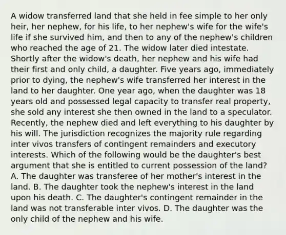 A widow transferred land that she held in fee simple to her only heir, her nephew, for his life, to her nephew's wife for the wife's life if she survived him, and then to any of the nephew's children who reached the age of 21. The widow later died intestate. Shortly after the widow's death, her nephew and his wife had their first and only child, a daughter. Five years ago, immediately prior to dying, the nephew's wife transferred her interest in the land to her daughter. One year ago, when the daughter was 18 years old and possessed legal capacity to transfer real property, she sold any interest she then owned in the land to a speculator. Recently, the nephew died and left everything to his daughter by his will. The jurisdiction recognizes the majority rule regarding inter vivos transfers of contingent remainders and executory interests. Which of the following would be the daughter's best argument that she is entitled to current possession of the land? A. The daughter was transferee of her mother's interest in the land. B. The daughter took the nephew's interest in the land upon his death. C. The daughter's contingent remainder in the land was not transferable inter vivos. D. The daughter was the only child of the nephew and his wife.