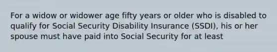 For a widow or widower age fifty years or older who is disabled to qualify for Social Security Disability Insurance (SSDI), his or her spouse must have paid into Social Security for at least