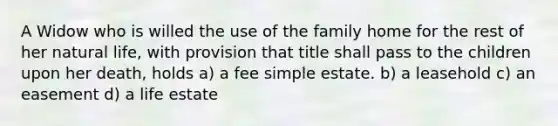 A Widow who is willed the use of the family home for the rest of her natural life, with provision that title shall pass to the children upon her death, holds a) a fee simple estate. b) a leasehold c) an easement d) a life estate