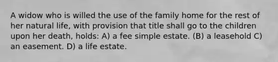 A widow who is willed the use of the family home for the rest of her natural life, with provision that title shall go to the children upon her death, holds: A) a fee simple estate. (B) a leasehold C) an easement. D) a life estate.