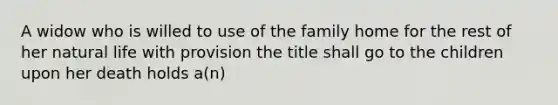 A widow who is willed to use of the family home for the rest of her natural life with provision the title shall go to the children upon her death holds a(n)