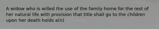 A widow who is willed the use of the family home for the rest of her natural life with provision that title shall go to the children upon her death holds a(n)