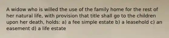 A widow who is willed the use of the family home for the rest of her natural life, with provision that title shall go to the children upon her death, holds: a) a fee simple estate b) a leasehold c) an easement d) a life estate