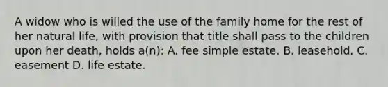 A widow who is willed the use of the family home for the rest of her natural life, with provision that title shall pass to the children upon her death, holds a(n): A. fee simple estate. B. leasehold. C. easement D. life estate.