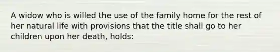 A widow who is willed the use of the family home for the rest of her natural life with provisions that the title shall go to her children upon her death, holds: