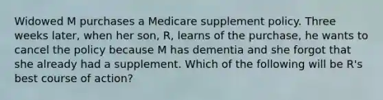 Widowed M purchases a Medicare supplement policy. Three weeks later, when her son, R, learns of the purchase, he wants to cancel the policy because M has dementia and she forgot that she already had a supplement. Which of the following will be R's best course of action?