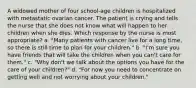 A widowed mother of four school-age children is hospitalized with metastatic ovarian cancer. The patient is crying and tells the nurse that she does not know what will happen to her children when she dies. Which response by the nurse is most appropriate? a. "Many patients with cancer live for a long time, so there is still time to plan for your children." b. "I'm sure you have friends that will take the children when you can't care for them." c. "Why don't we talk about the options you have for the care of your children?" d. "For now you need to concentrate on getting well and not worrying about your children."