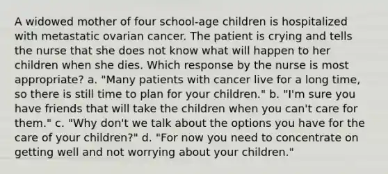 A widowed mother of four school-age children is hospitalized with metastatic ovarian cancer. The patient is crying and tells the nurse that she does not know what will happen to her children when she dies. Which response by the nurse is most appropriate? a. "Many patients with cancer live for a long time, so there is still time to plan for your children." b. "I'm sure you have friends that will take the children when you can't care for them." c. "Why don't we talk about the options you have for the care of your children?" d. "For now you need to concentrate on getting well and not worrying about your children."