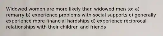 Widowed women are more likely than widowed men to: a) remarry b) experience problems with social supports c) generally experience more financial hardships d) experience reciprocal relationships with their children and friends