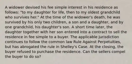 A widower devised his fee simple interest in his residence as follows: "to my daughter for life, then to my oldest grandchild who survives her." At the time of the widower's death, he was survived by his only two children, a son and a daughter, and by one grandchild, his daughter's son. A short time later, the daughter together with her son entered into a contract to sell the residence in fee simple to a buyer. The applicable jurisdiction continues to follow the common law Rule Against Perpetuities, but has abrogated the rule in Shelley's Case. At the closing, the buyer refused to purchase the residence. Can the sellers compel the buyer to do so?