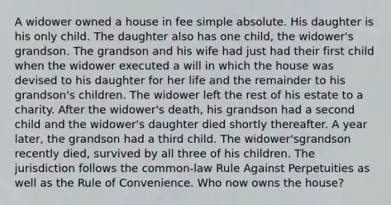 A widower owned a house in fee simple absolute. His daughter is his only child. The daughter also has one child, the widower's grandson. The grandson and his wife had just had their first child when the widower executed a will in which the house was devised to his daughter for her life and the remainder to his grandson's children. The widower left the rest of his estate to a charity. After the widower's death, his grandson had a second child and the widower's daughter died shortly thereafter. A year later, the grandson had a third child. The widower'sgrandson recently died, survived by all three of his children. The jurisdiction follows the common-law Rule Against Perpetuities as well as the Rule of Convenience. Who now owns the house?