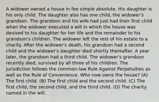 A widower owned a house in fee simple absolute. His daughter is his only child. The daughter also has one child, the widower's grandson. The grandson and his wife had just had their first child when the widower executed a will in which the house was devised to his daughter for her life and the remainder to his grandson's children. The widower left the rest of his estate to a charity. After the widower's death, his grandson had a second child and the widower's daughter died shortly thereafter. A year later, the grandson had a third child. The widower's grandson recently died, survived by all three of his children. The jurisdiction follows the common-law Rule Against Perpetuities as well as the Rule of Convenience. Who now owns the house? (A) The first child. (B) The first child and the second child. (C) The first child, the second child, and the third child. (D) The charity named in the will.