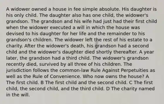 A widower owned a house in fee simple absolute. His daughter is his only child. The daughter also has one child, the widower's grandson. The grandson and his wife had just had their first child when the widower executed a will in which the house was devised to his daughter for her life and the remainder to his grandson's children. The widower left the rest of his estate to a charity. After the widower's death, his grandson had a second child and the widower's daughter died shortly thereafter. A year later, the grandson had a third child. The widower's grandson recently died, survived by all three of his children. The jurisdiction follows the common-law Rule Against Perpetuities as well as the Rule of Convenience. Who now owns the house? A The first child. B The first child and the second child. C The first child, the second child, and the third child. D The charity named in the will.