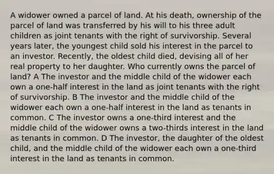 A widower owned a parcel of land. At his death, ownership of the parcel of land was transferred by his will to his three adult children as joint tenants with the right of survivorship. Several years later, the youngest child sold his interest in the parcel to an investor. Recently, the oldest child died, devising all of her real property to her daughter. Who currently owns the parcel of land? A The investor and the middle child of the widower each own a one-half interest in the land as joint tenants with the right of survivorship. B The investor and the middle child of the widower each own a one-half interest in the land as tenants in common. C The investor owns a one-third interest and the middle child of the widower owns a two-thirds interest in the land as tenants in common. D The investor, the daughter of the oldest child, and the middle child of the widower each own a one-third interest in the land as tenants in common.