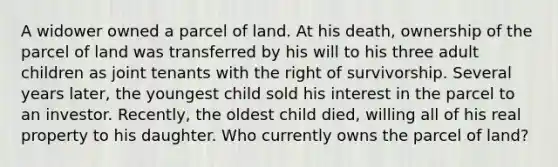 A widower owned a parcel of land. At his death, ownership of the parcel of land was transferred by his will to his three adult children as joint tenants with the right of survivorship. Several years later, the youngest child sold his interest in the parcel to an investor. Recently, the oldest child died, willing all of his real property to his daughter. Who currently owns the parcel of land?