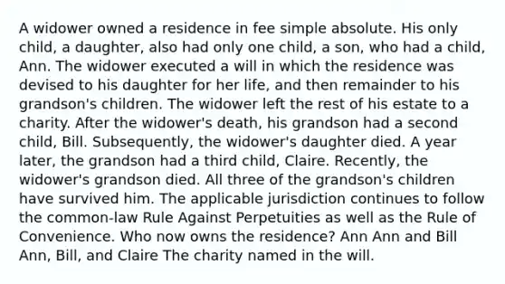 A widower owned a residence in fee simple absolute. His only child, a daughter, also had only one child, a son, who had a child, Ann. The widower executed a will in which the residence was devised to his daughter for her life, and then remainder to his grandson's children. The widower left the rest of his estate to a charity. After the widower's death, his grandson had a second child, Bill. Subsequently, the widower's daughter died. A year later, the grandson had a third child, Claire. Recently, the widower's grandson died. All three of the grandson's children have survived him. The applicable jurisdiction continues to follow the common-law Rule Against Perpetuities as well as the Rule of Convenience. Who now owns the residence? Ann Ann and Bill Ann, Bill, and Claire The charity named in the will.