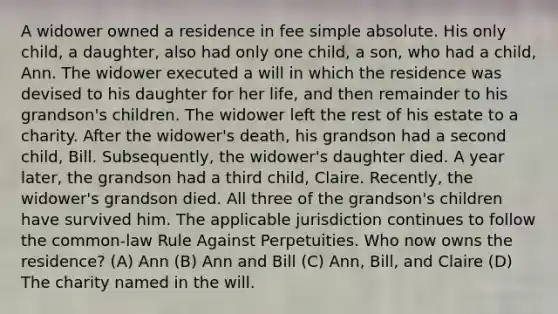 A widower owned a residence in fee simple absolute. His only child, a daughter, also had only one child, a son, who had a child, Ann. The widower executed a will in which the residence was devised to his daughter for her life, and then remainder to his grandson's children. The widower left the rest of his estate to a charity. After the widower's death, his grandson had a second child, Bill. Subsequently, the widower's daughter died. A year later, the grandson had a third child, Claire. Recently, the widower's grandson died. All three of the grandson's children have survived him. The applicable jurisdiction continues to follow the common-law Rule Against Perpetuities. Who now owns the residence? (A) Ann (B) Ann and Bill (C) Ann, Bill, and Claire (D) The charity named in the will.