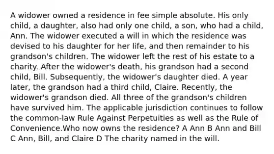 A widower owned a residence in fee simple absolute. His only child, a daughter, also had only one child, a son, who had a child, Ann. The widower executed a will in which the residence was devised to his daughter for her life, and then remainder to his grandson's children. The widower left the rest of his estate to a charity. After the widower's death, his grandson had a second child, Bill. Subsequently, the widower's daughter died. A year later, the grandson had a third child, Claire. Recently, the widower's grandson died. All three of the grandson's children have survived him. The applicable jurisdiction continues to follow the common-law Rule Against Perpetuities as well as the Rule of Convenience.Who now owns the residence? A Ann B Ann and Bill C Ann, Bill, and Claire D The charity named in the will.