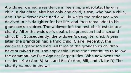 A widower owned a residence in fee simple absolute. His only child, a daughter, also had only one child, a son, who had a child, Ann. The widower executed a will in which the residence was devised to his daughter for her life, and then remainder to his grandson's children. The widower left the rest of his estate to a charity. After the widower's death, his grandson had a second child, Bill. Subsequently, the widower's daughter died. A year later, the grandson had a third child, Claire. Recently, the widower's grandson died. All three of the grandson's children have survived him. The applicable jurisdiction continues to follow the common-law Rule Against Perpetuities. Who now owns the residence? A) Ann B) Ann and Bill C) Ann, Bill, and Claire D) The charity named in the will