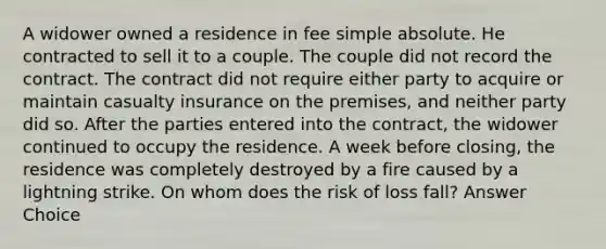 A widower owned a residence in fee simple absolute. He contracted to sell it to a couple. The couple did not record the contract. The contract did not require either party to acquire or maintain casualty insurance on the premises, and neither party did so. After the parties entered into the contract, the widower continued to occupy the residence. A week before closing, the residence was completely destroyed by a fire caused by a lightning strike. On whom does the risk of loss fall? Answer Choice