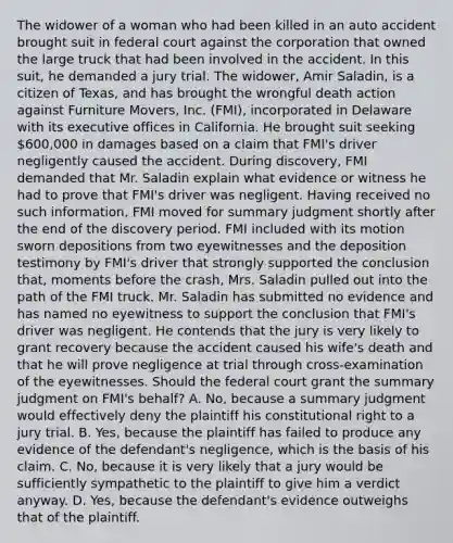 The widower of a woman who had been killed in an auto accident brought suit in federal court against the corporation that owned the large truck that had been involved in the accident. In this suit, he demanded a jury trial. The widower, Amir Saladin, is a citizen of Texas, and has brought the wrongful death action against Furniture Movers, Inc. (FMI), incorporated in Delaware with its executive offices in California. He brought suit seeking 600,000 in damages based on a claim that FMI's driver negligently caused the accident. During discovery, FMI demanded that Mr. Saladin explain what evidence or witness he had to prove that FMI's driver was negligent. Having received no such information, FMI moved for summary judgment shortly after the end of the discovery period. FMI included with its motion sworn depositions from two eyewitnesses and the deposition testimony by FMI's driver that strongly supported the conclusion that, moments before the crash, Mrs. Saladin pulled out into the path of the FMI truck. Mr. Saladin has submitted no evidence and has named no eyewitness to support the conclusion that FMI's driver was negligent. He contends that the jury is very likely to grant recovery because the accident caused his wife's death and that he will prove negligence at trial through cross-examination of the eyewitnesses. Should the federal court grant the summary judgment on FMI's behalf? A. No, because a summary judgment would effectively deny the plaintiff his constitutional right to a jury trial. B. Yes, because the plaintiff has failed to produce any evidence of the defendant's negligence, which is the basis of his claim. C. No, because it is very likely that a jury would be sufficiently sympathetic to the plaintiff to give him a verdict anyway. D. Yes, because the defendant's evidence outweighs that of the plaintiff.