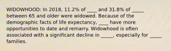 WIDOWHOOD: In 2018, 11.2% of ____ and 31.8% of _____ between 65 and older were widowed. Because of the demographic facts of life expectancy, ____ have more opportunities to date and remarry. Widowhood is often associated with a significant decline in _____, especially for _____ families.