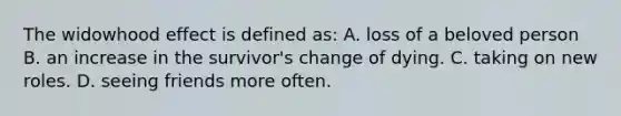 The widowhood effect is defined as: A. loss of a beloved person B. an increase in the survivor's change of dying. C. taking on new roles. D. seeing friends more often.